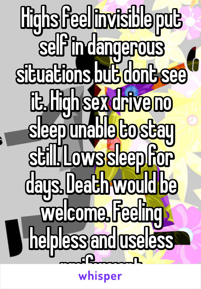 Highs feel invisible put self in dangerous situations but dont see it. High sex drive no sleep unable to stay still. Lows sleep for days. Death would be welcome. Feeling helpless and useless pmifuwant
