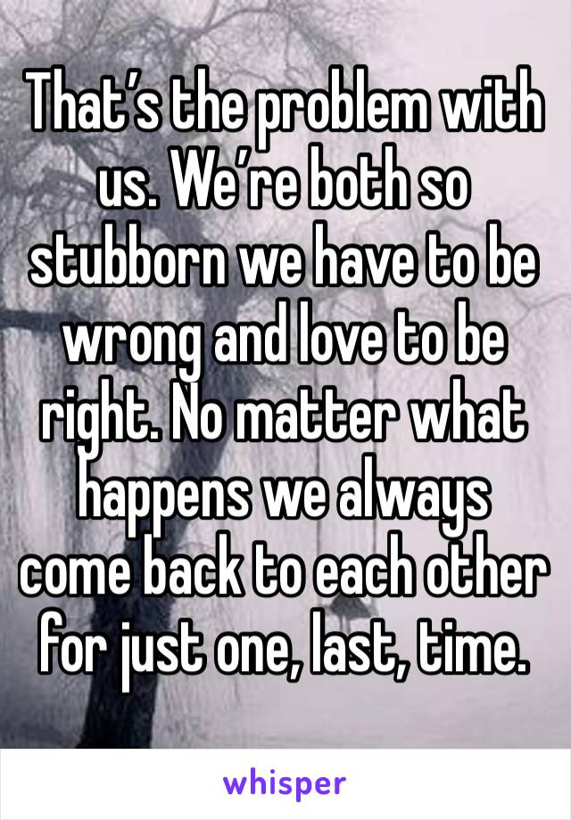 That’s the problem with us. We’re both so stubborn we have to be wrong and love to be right. No matter what happens we always come back to each other for just one, last, time. 