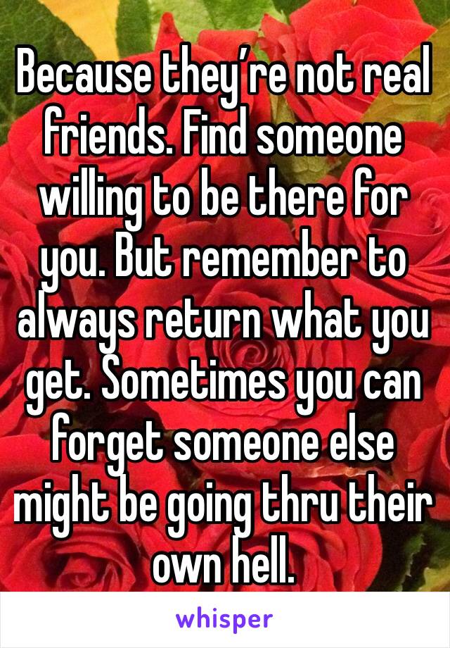 Because they’re not real friends. Find someone willing to be there for you. But remember to always return what you get. Sometimes you can forget someone else might be going thru their own hell. 