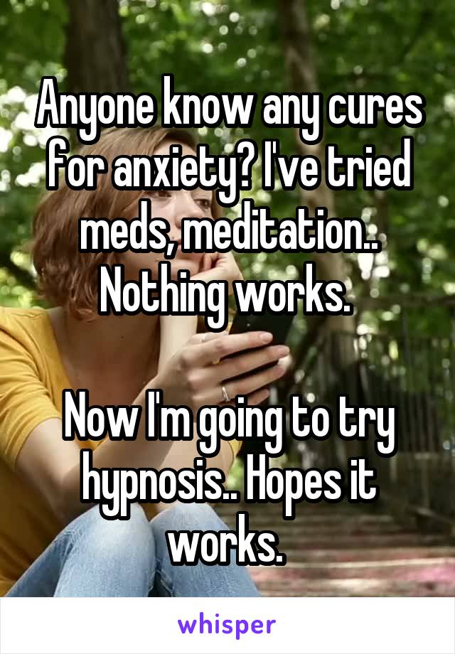 Anyone know any cures for anxiety? I've tried meds, meditation.. Nothing works. 

Now I'm going to try hypnosis.. Hopes it works. 
