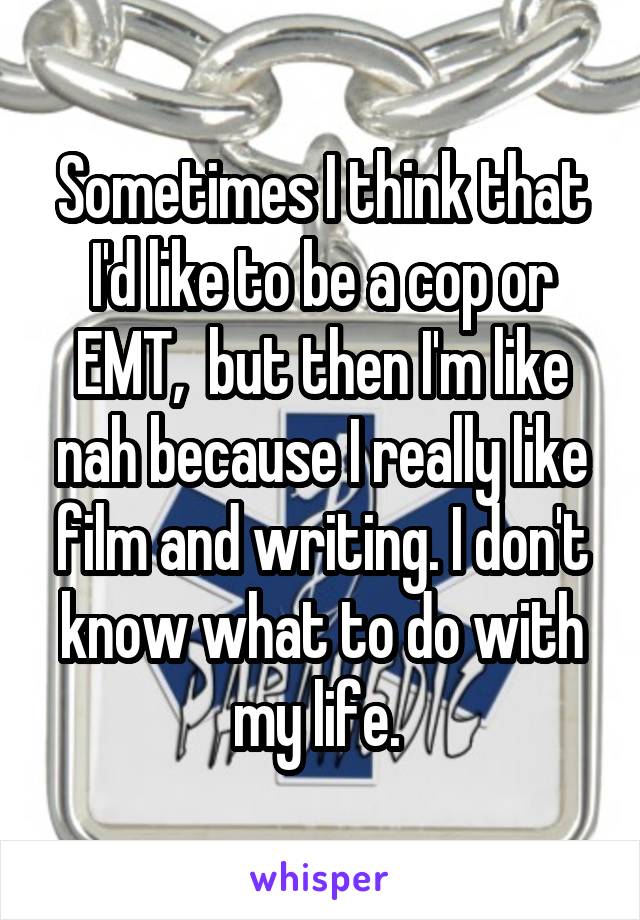 Sometimes I think that I'd like to be a cop or EMT,  but then I'm like nah because I really like film and writing. I don't know what to do with my life. 