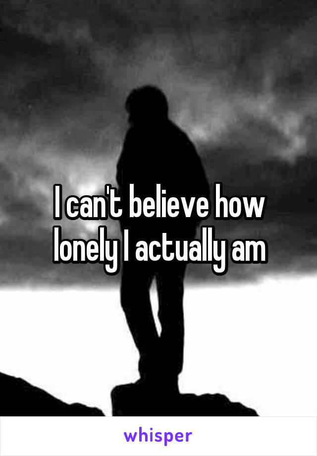 I can't believe how lonely I actually am
