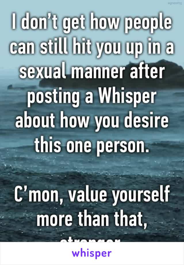 I don’t get how people can still hit you up in a sexual manner after posting a Whisper about how you desire this one person. 

C’mon, value yourself more than that, stranger. 