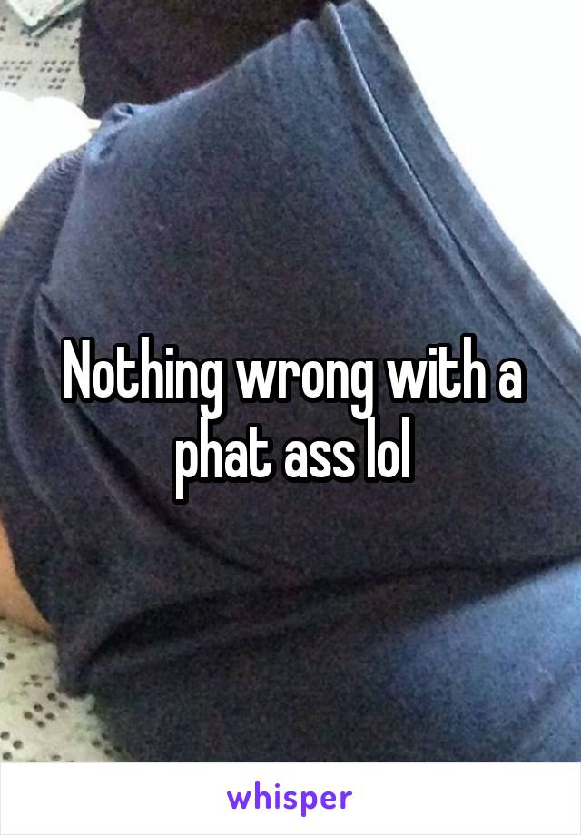 Nothing wrong with a phat ass lol