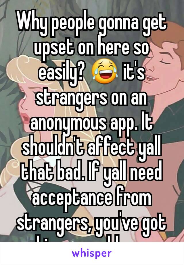 Why people gonna get upset on here so easily? 😂 it's strangers on an anonymous app. It shouldn't affect yall that bad. If yall need acceptance from strangers, you've got bigger problems