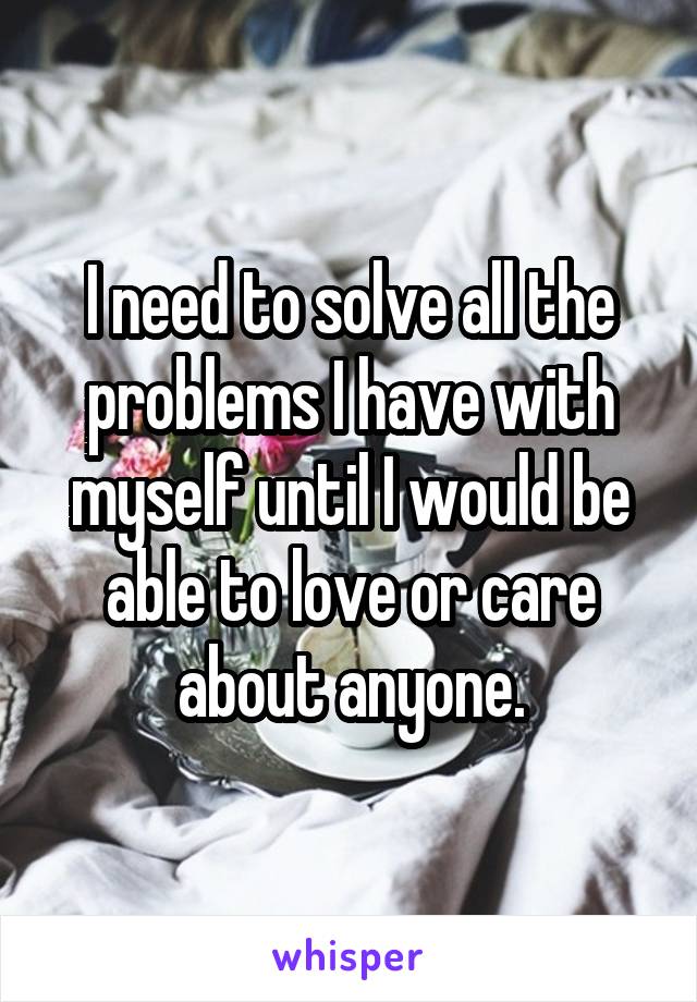 I need to solve all the problems I have with myself until I would be able to love or care about anyone.