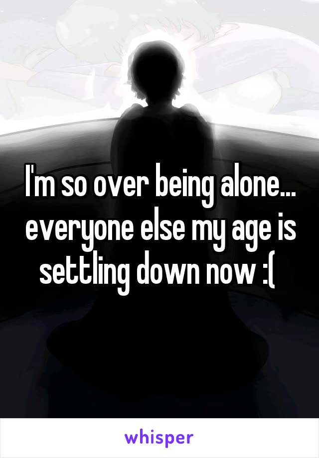 I'm so over being alone... everyone else my age is settling down now :( 