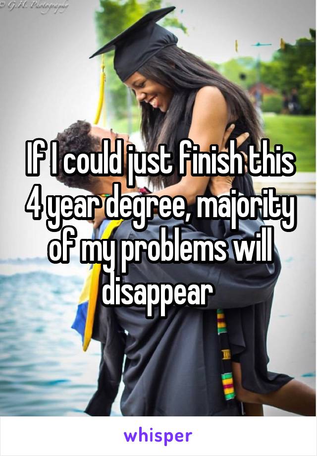 If I could just finish this 4 year degree, majority of my problems will disappear 