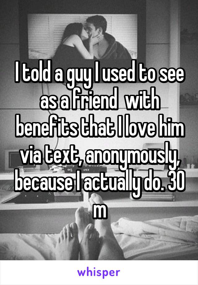 I told a guy I used to see as a friend  with benefits that I love him via text, anonymously, because I actually do. 30 m