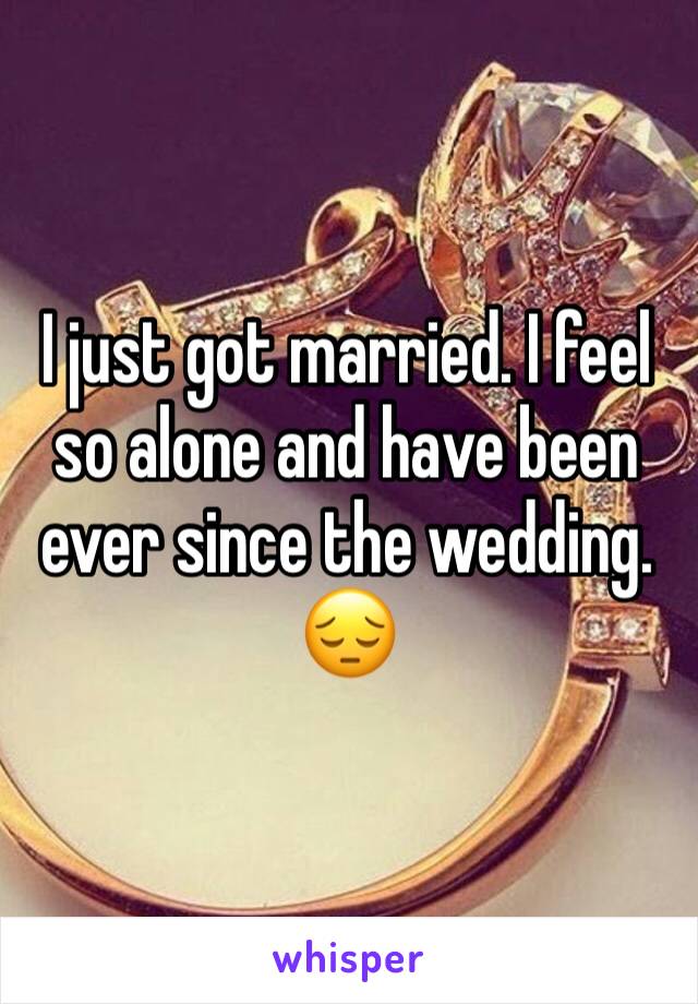 I just got married. I feel so alone and have been ever since the wedding. 😔