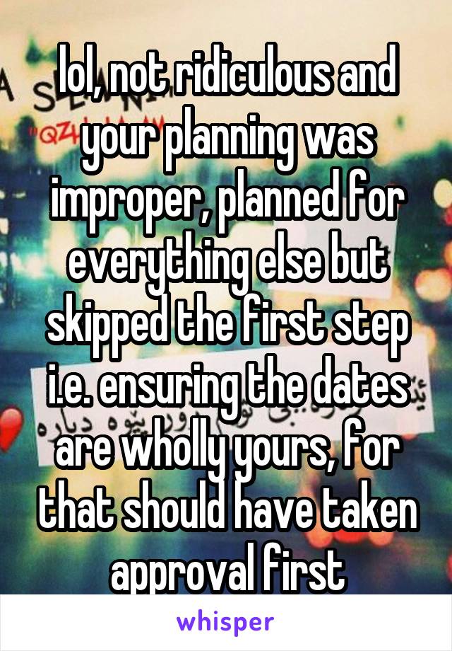 lol, not ridiculous and your planning was improper, planned for everything else but skipped the first step i.e. ensuring the dates are wholly yours, for that should have taken approval first