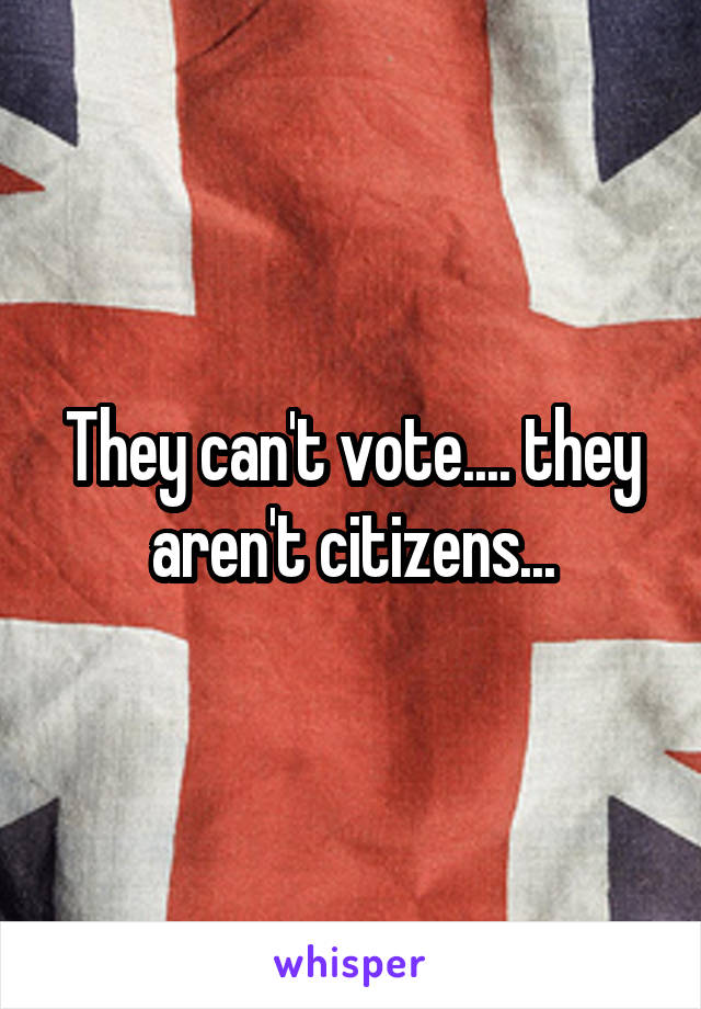They can't vote.... they aren't citizens...