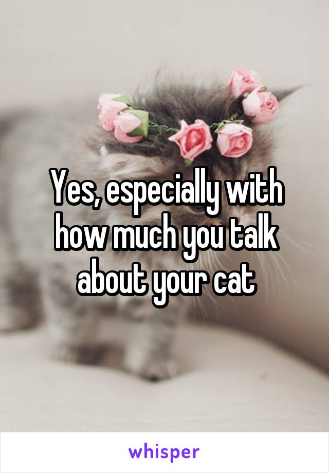 Yes, especially with how much you talk about your cat