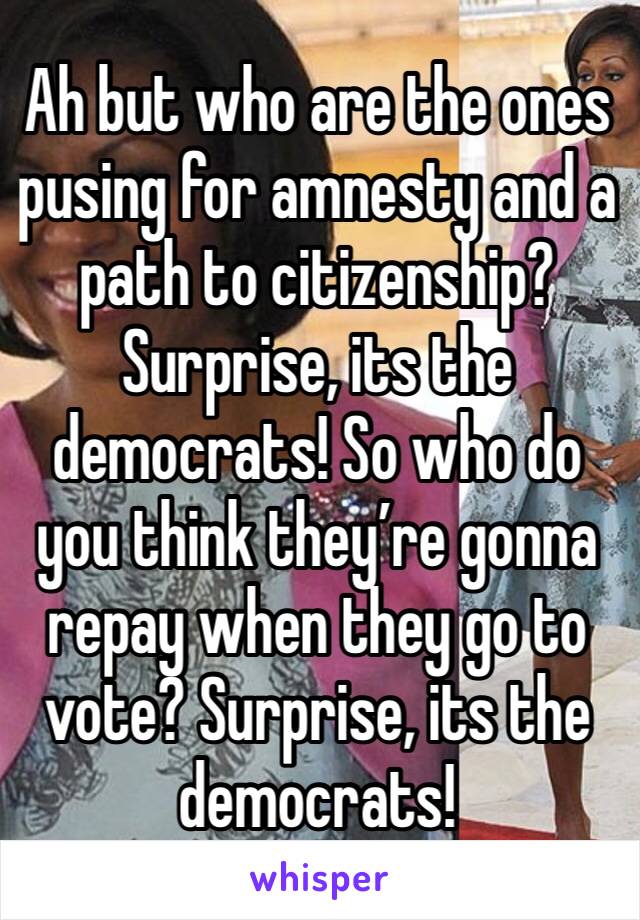 Ah but who are the ones pusing for amnesty and a path to citizenship? Surprise, its the democrats! So who do you think they’re gonna repay when they go to vote? Surprise, its the democrats!
