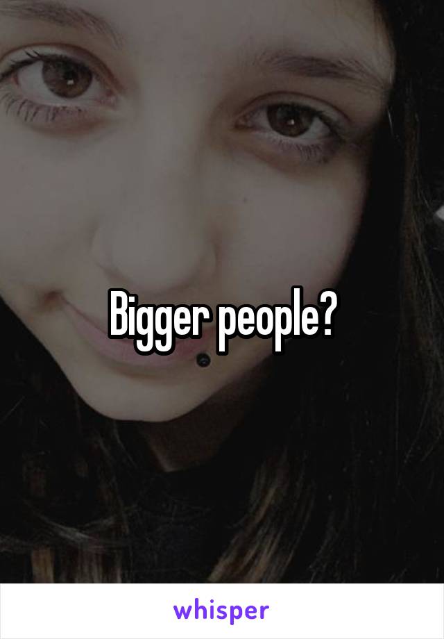 Bigger people?