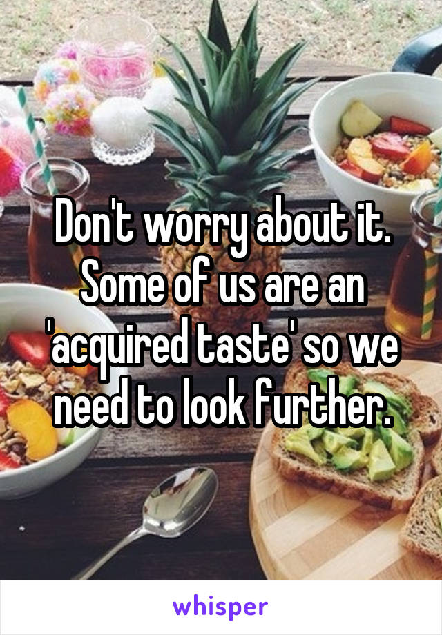 Don't worry about it.
Some of us are an 'acquired taste' so we need to look further.