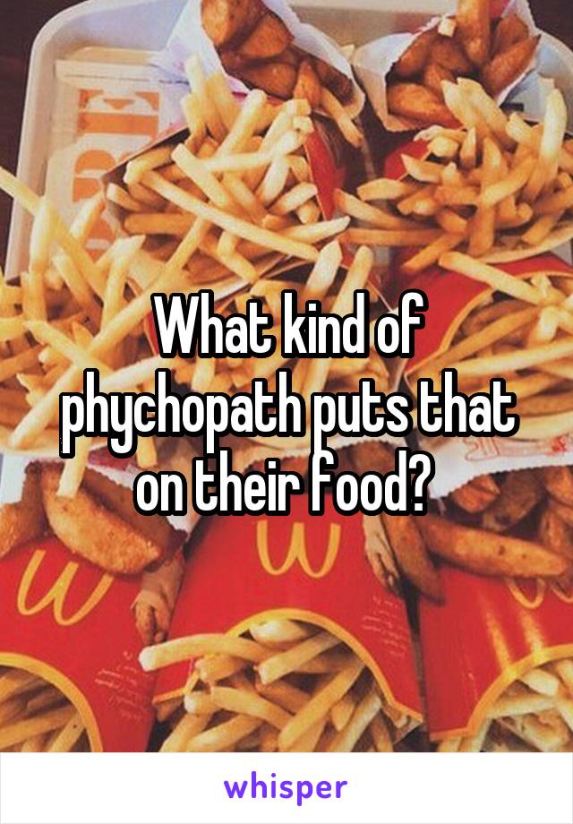What kind of phychopath puts that on their food? 