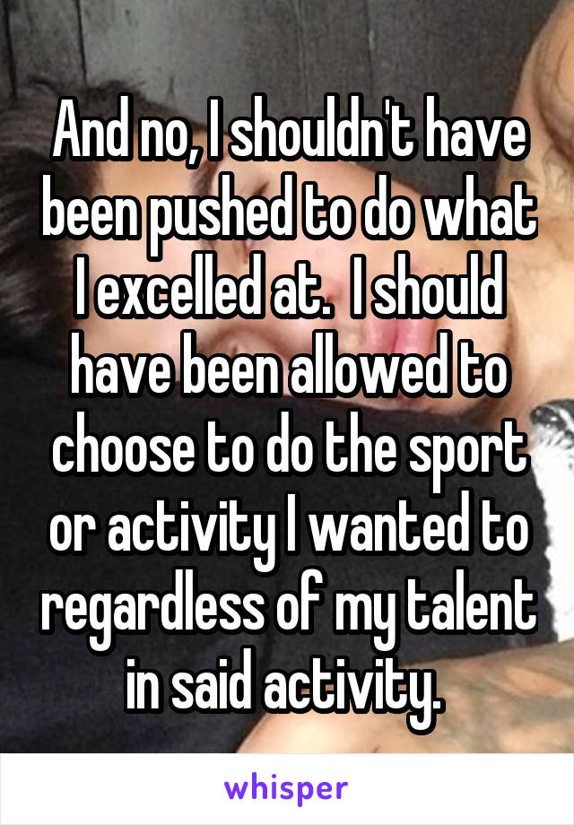And no, I shouldn't have been pushed to do what I excelled at.  I should have been allowed to choose to do the sport or activity I wanted to regardless of my talent in said activity. 