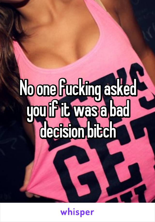 No one fucking asked you if it was a bad decision bitch