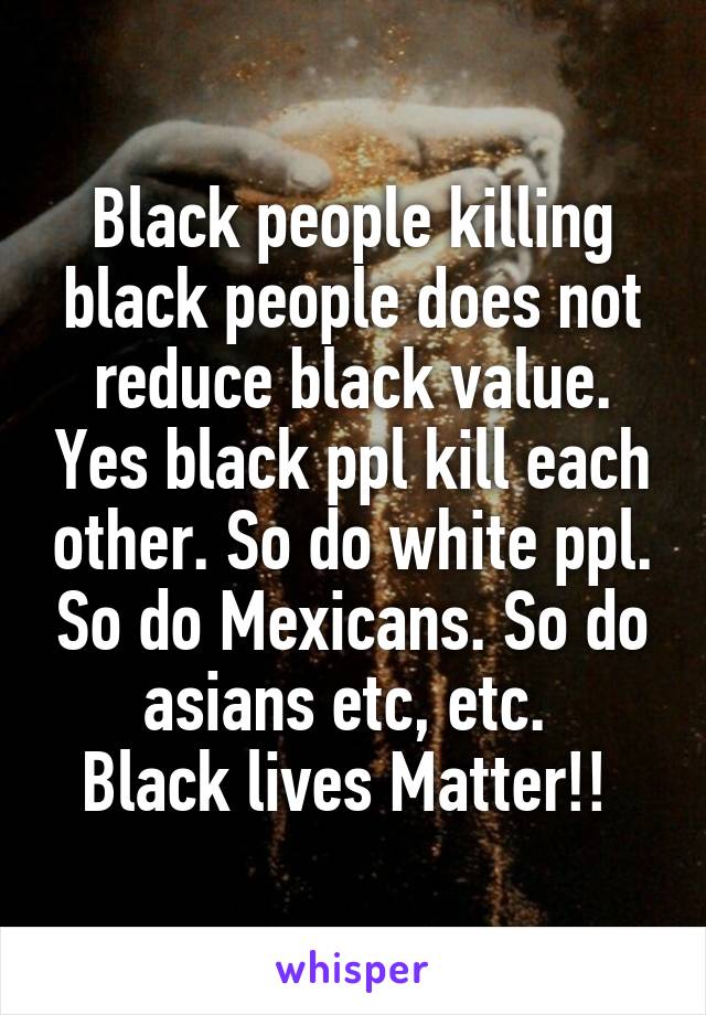 Black people killing black people does not reduce black value. Yes black ppl kill each other. So do white ppl. So do Mexicans. So do asians etc, etc. 
Black lives Matter!! 