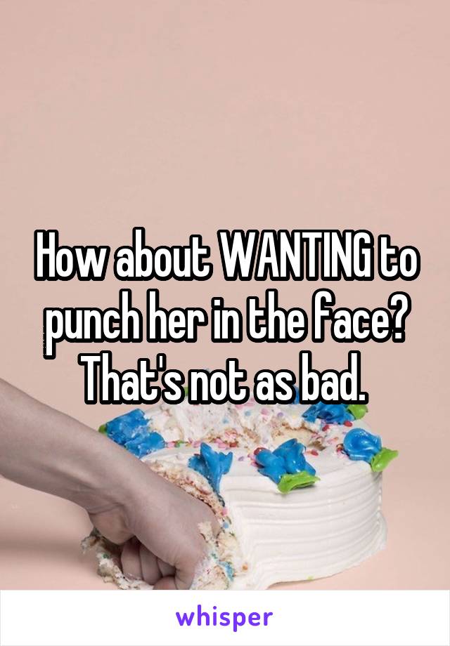 How about WANTING to punch her in the face? That's not as bad. 