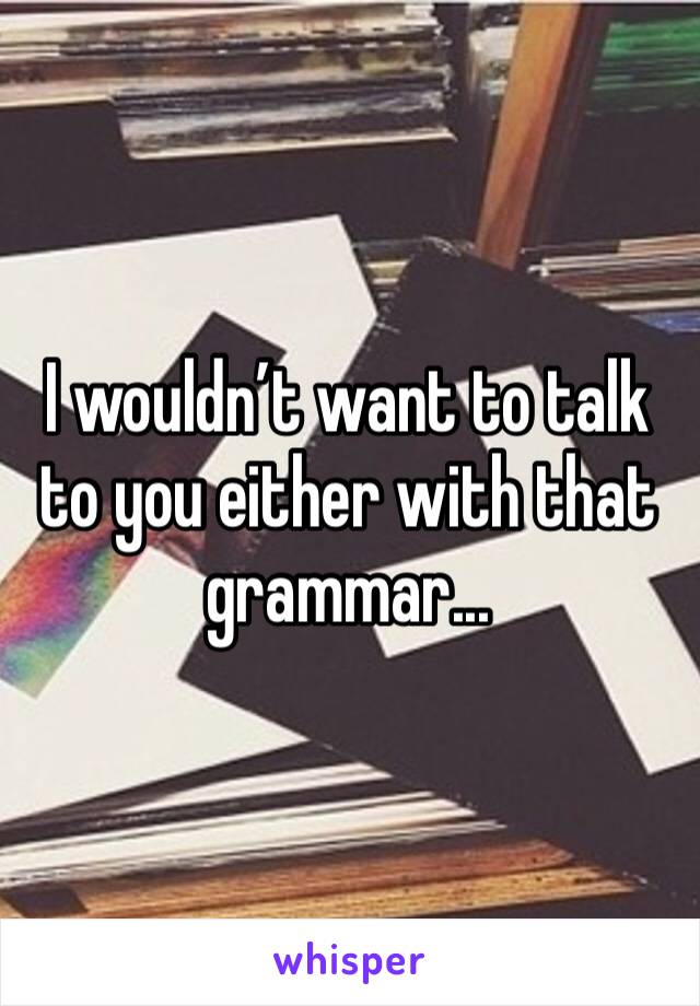 I wouldn’t want to talk to you either with that grammar...