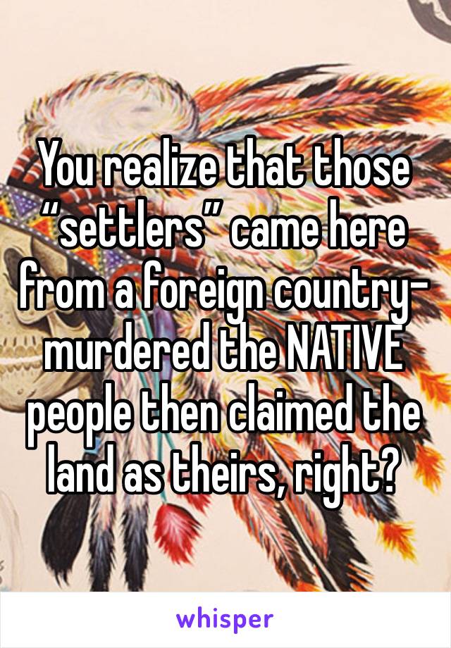 You realize that those “settlers” came here from a foreign country-murdered the NATIVE people then claimed the land as theirs, right? 