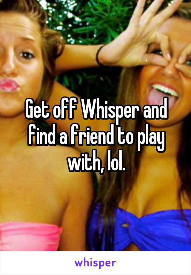 Get off Whisper and find a friend to play with, lol.