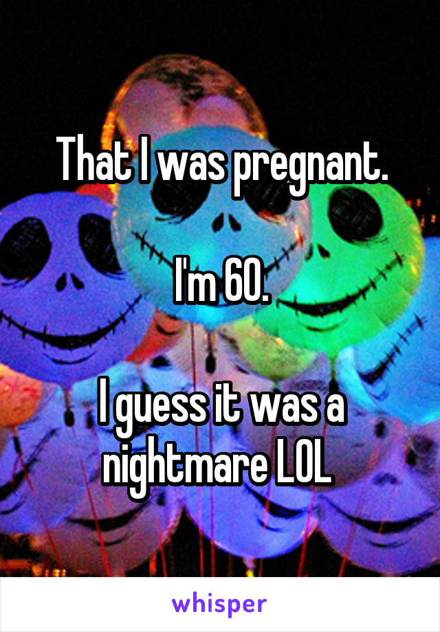 That I was pregnant.

I'm 60.

I guess it was a nightmare LOL 