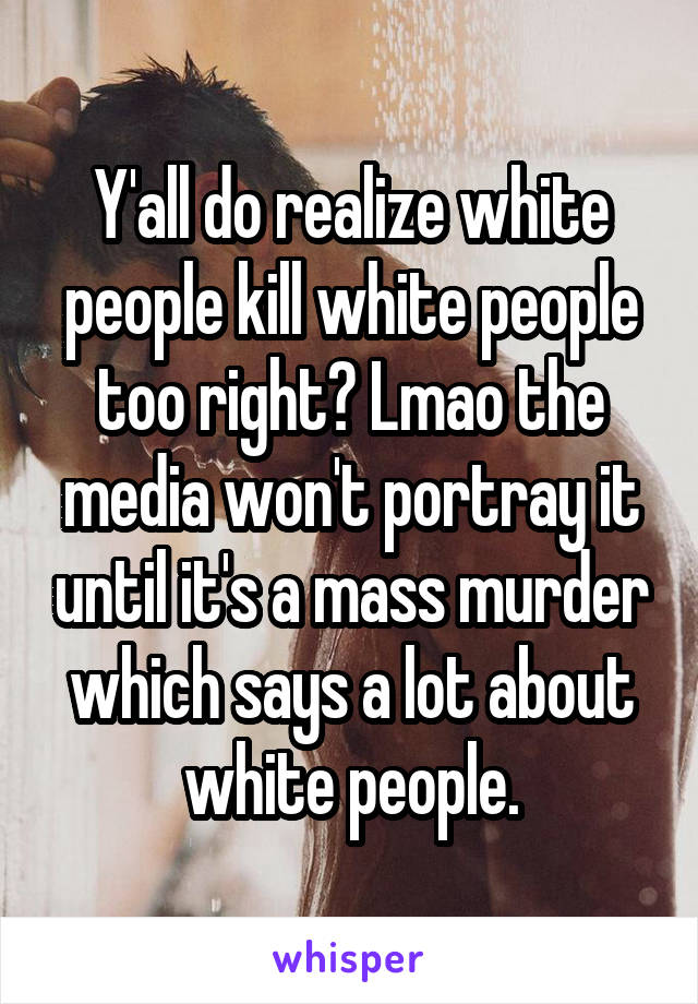 Y'all do realize white people kill white people too right? Lmao the media won't portray it until it's a mass murder which says a lot about white people.
