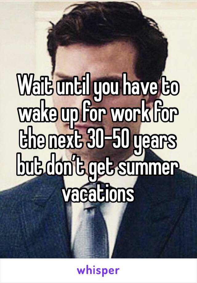 Wait until you have to wake up for work for the next 30-50 years but don’t get summer vacations 