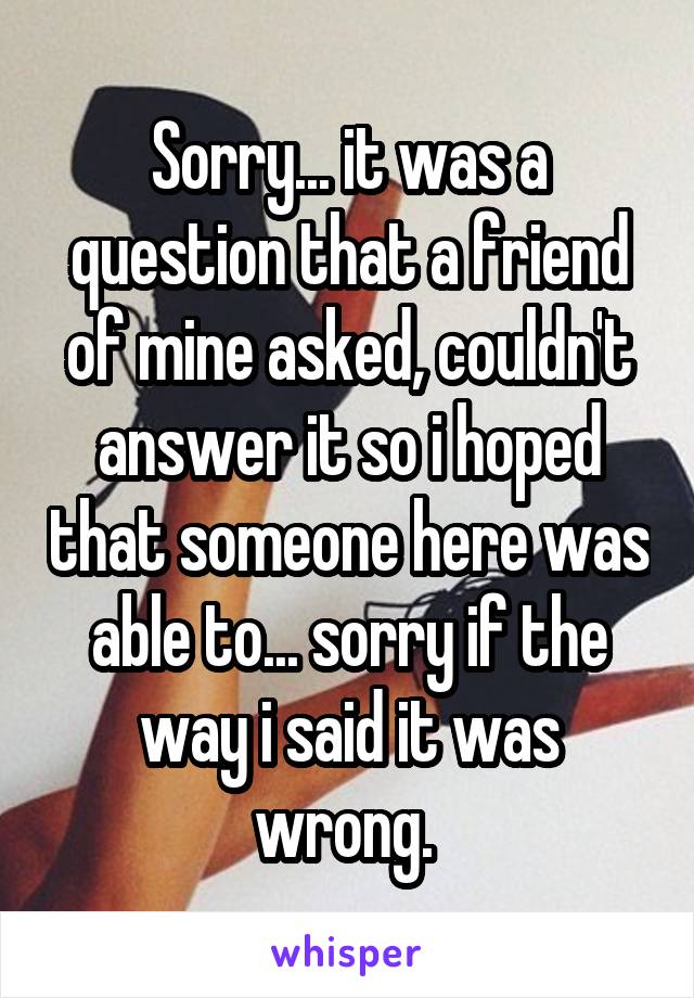 Sorry... it was a question that a friend of mine asked, couldn't answer it so i hoped that someone here was able to... sorry if the way i said it was wrong. 