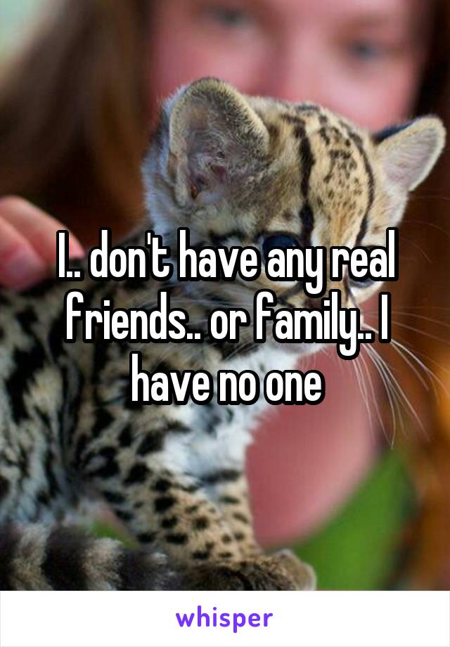 I.. don't have any real friends.. or family.. I have no one