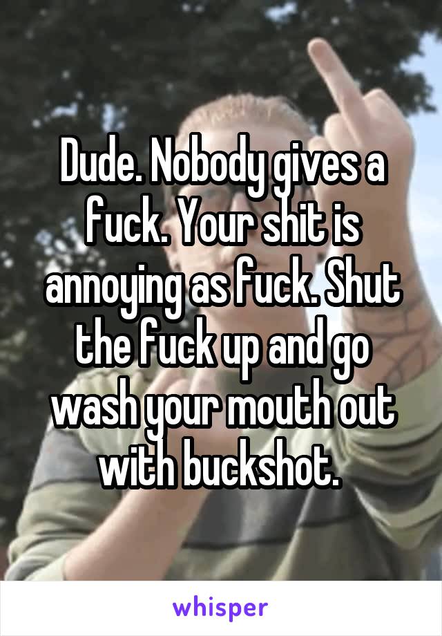 Dude. Nobody gives a fuck. Your shit is annoying as fuck. Shut the fuck up and go wash your mouth out with buckshot. 