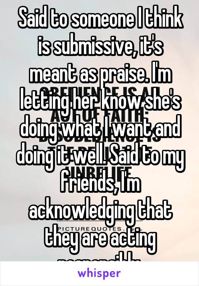 Said to someone I think is submissive, it's meant as praise. I'm letting her know she's doing what I want and doing it well. Said to my friends, I'm acknowledging that they are acting responsibly.