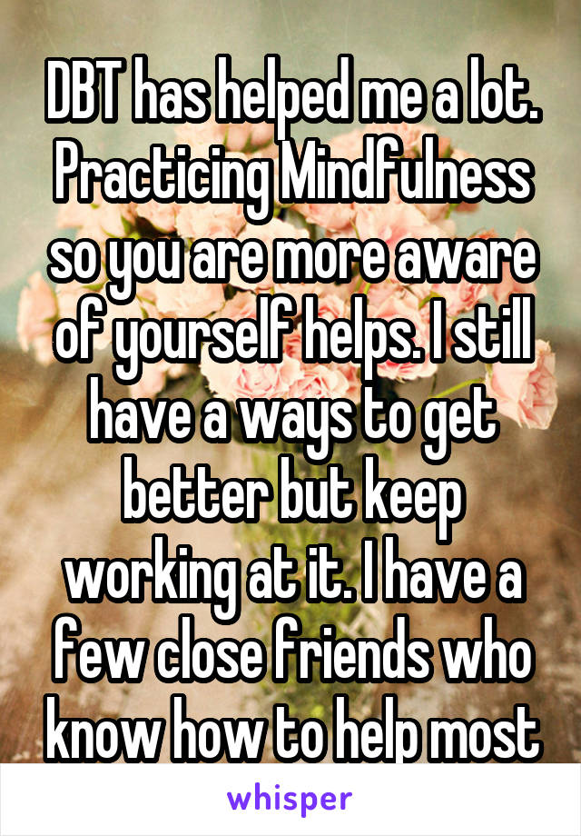 DBT has helped me a lot. Practicing Mindfulness so you are more aware of yourself helps. I still have a ways to get better but keep working at it. I have a few close friends who know how to help most