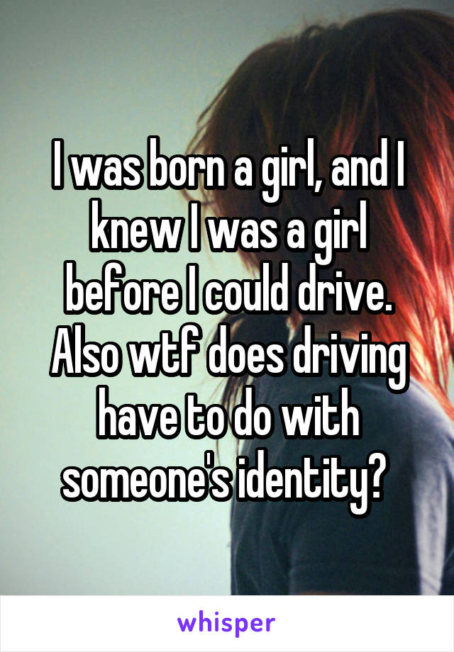 I was born a girl, and I knew I was a girl before I could drive. Also wtf does driving have to do with someone's identity? 