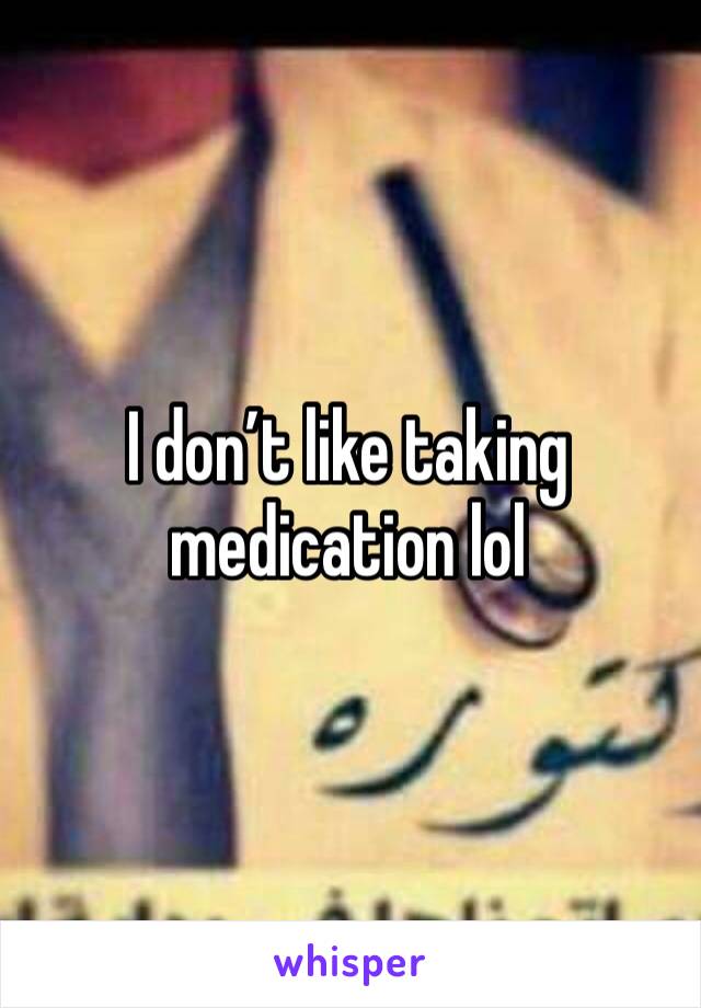I don’t like taking medication lol