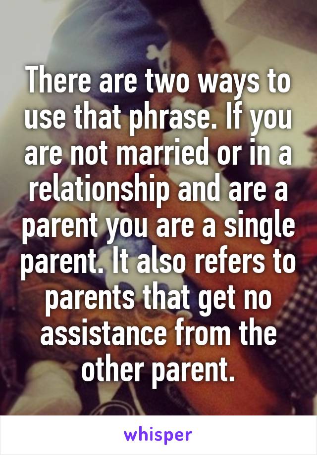 There are two ways to use that phrase. If you are not married or in a relationship and are a parent you are a single parent. It also refers to parents that get no assistance from the other parent.