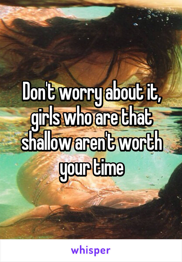 Don't worry about it, girls who are that shallow aren't worth your time