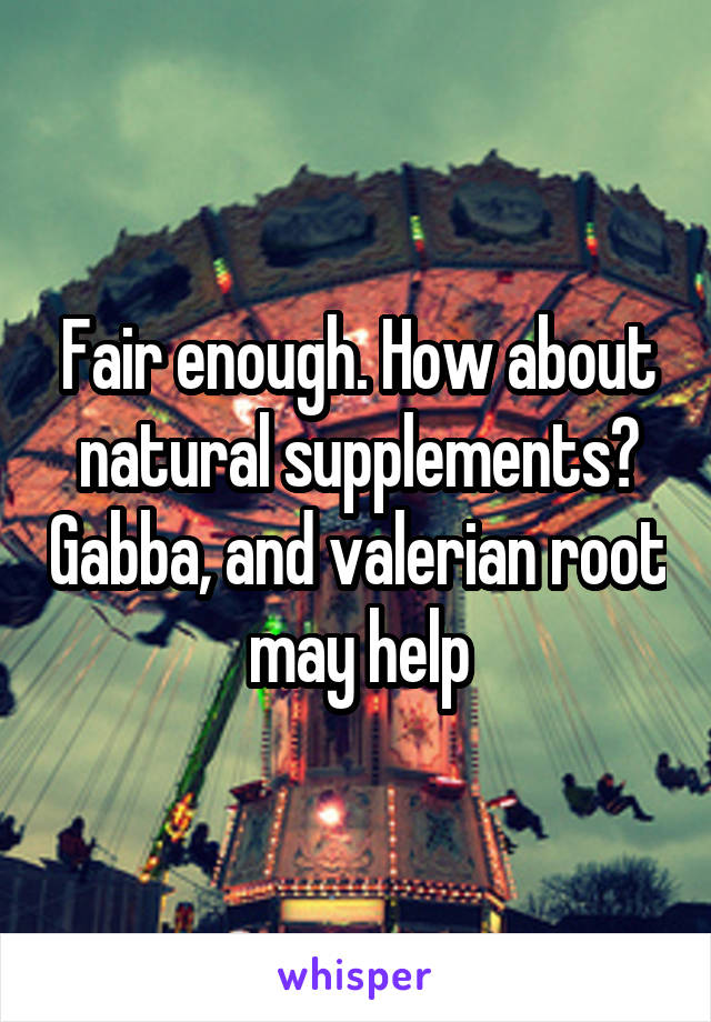 Fair enough. How about natural supplements? Gabba, and valerian root may help