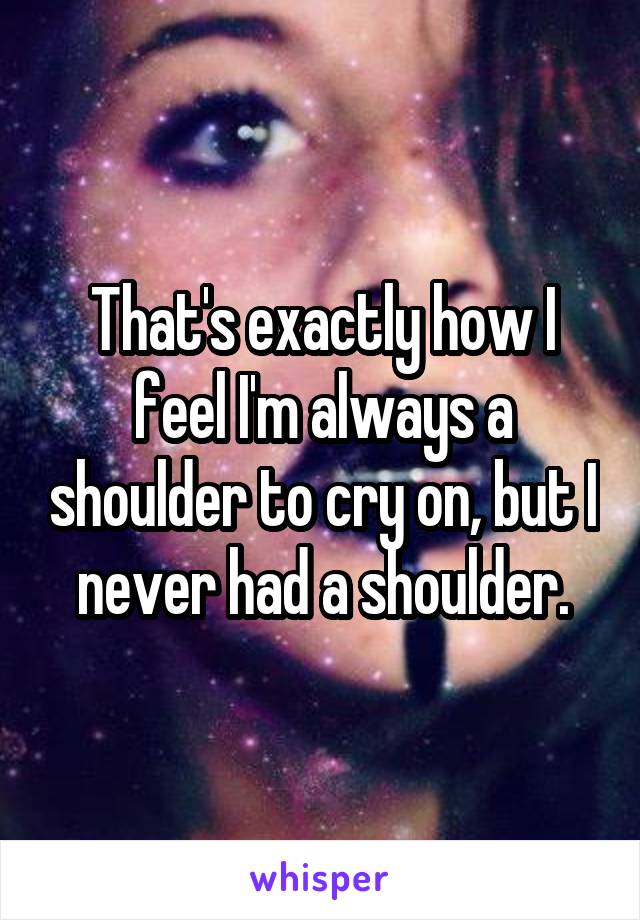 That's exactly how I feel I'm always a shoulder to cry on, but I never had a shoulder.