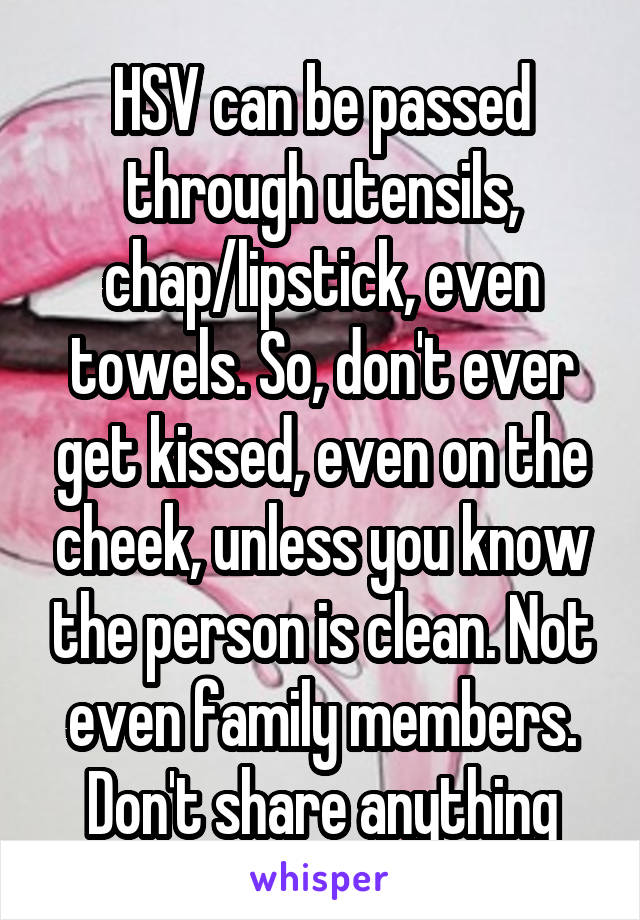 HSV can be passed through utensils, chap/lipstick, even towels. So, don't ever get kissed, even on the cheek, unless you know the person is clean. Not even family members. Don't share anything