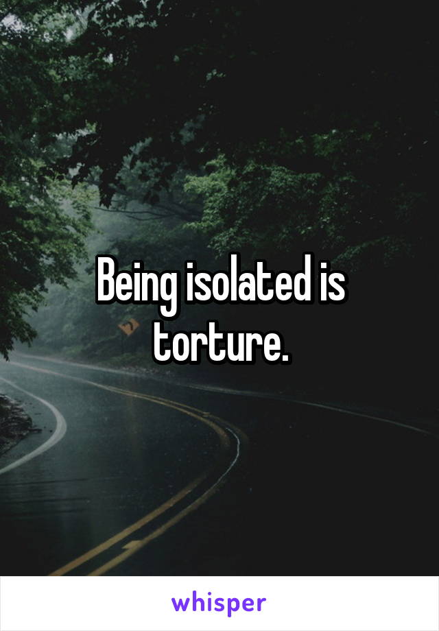Being isolated is torture.
