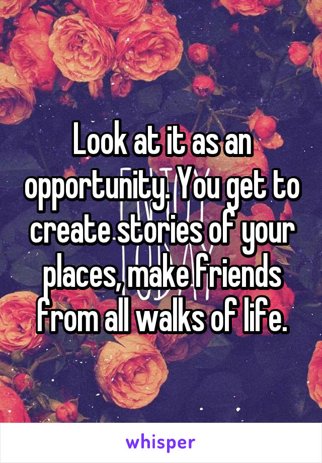 Look at it as an opportunity. You get to create stories of your places, make friends from all walks of life.