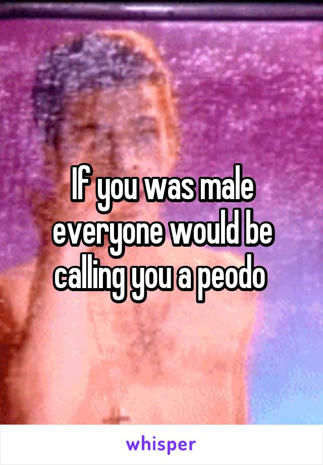 If you was male everyone would be calling you a peodo 