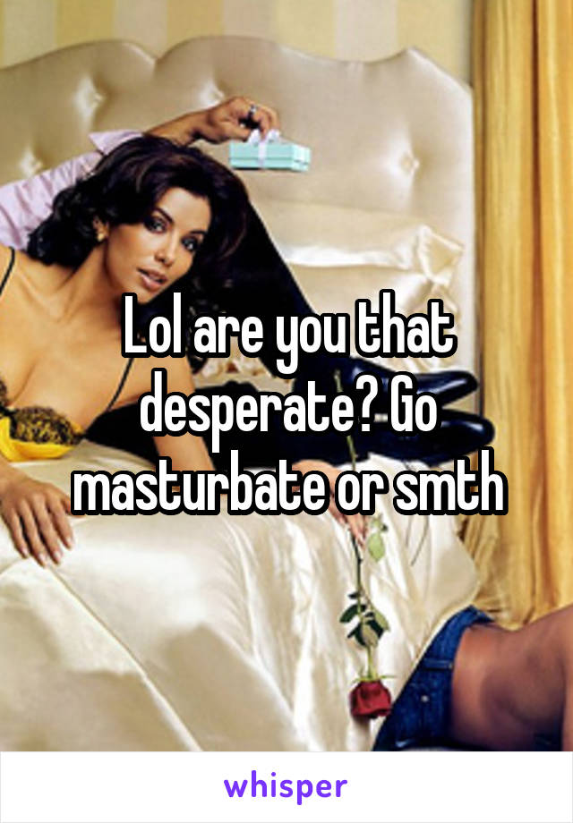 Lol are you that desperate? Go masturbate or smth