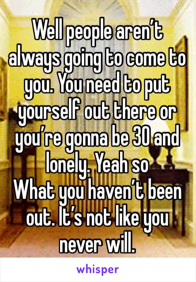 Well people aren’t always going to come to you. You need to put yourself out there or you’re gonna be 30 and lonely. Yeah so
What you haven’t been out. It’s not like you never will. 