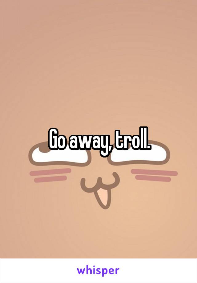 Go away, troll.