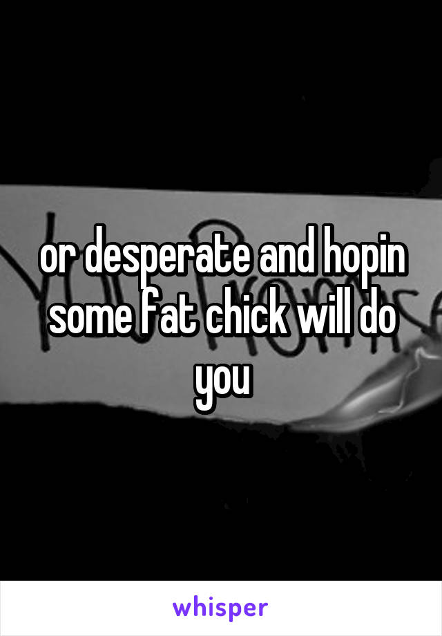 or desperate and hopin some fat chick will do you